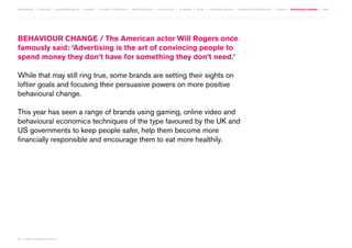 MOVEMENTS | purpose | augmented media | stories | context / targeting | service design | technology | ad break | retail | crowdsourcing | connected experiences | design | behaviour change | sbpf

BEHAVIOUR CHANGE / The American actor Will Rogers once
famously said: ‘Advertising is the art of convincing people to
spend money they don’t have for something they don’t need.’
While that may still ring true, some brands are setting their sights on
loftier goals and focusing their persuasive powers on more positive
behavioural change.
This year has seen a range of brands using gaming, online video and
behavioural economics techniques of the type favoured by the UK and
US governments to keep people safer, help them become more
financially responsible and encourage them to eat more healthily.

80 | most contagious 2013

	

 