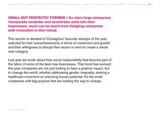 MOVEMENTS | purpose | augmented media | stories | context / targeting | service design | technology | ad break | retail | crowdsourcing | connected experiences | design | behaviour change | sbpf

Small But Perfectly Formed / As more large companies
incorporate incubator and accelerator units into their
businesses, much can be learnt from fledgling companies
with innovation in their blood.
This section is devoted to Contagious’ favourite startups of the year,
selected for their overachievements in terms of investment and growth
and their willingness to disrupt their sector or even to create a whole
new category.
Last year we wrote about how social responsibility had become part of
the fabric of some of the best new businesses. That trend has evolved:
this year companies are not just looking to have a positive impact, but
to change the world, whether addressing gender inequality, starting a
healthcare movement or unlocking human potential. It’s the small
companies with big purpose that are leading the way to change.

84 | most contagious 2013

	

 