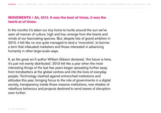 MOVEMENTS | purpose | augmented media | stories | context / targeting | service design | technology | ad break | retail | crowdsourcing | connected experiences | design | behaviour change | sbpf

Movements / Ah, 2013. It was the best of times, it was the
twerk-st of times.
In the months it’s taken our tiny home to hurtle around the sun we’ve
seen all manner of culture, high and low, emerge from the hearts and
minds of our fascinating species. But, despite lots of grand ambition in
2013, it felt like no one quite managed to land a ‘moonshot’, to borrow
a term that infatuated marketers and those interested in advancing
humanity in other large-scale ways.
If, as the great sci-fi author William Gibson declared, ‘the future is here,
it’s just not evenly distributed’, 2013 felt like a year when the most
interesting things of the last few years began spreading further away
from trendsetters at the global centres and into the lives of everyday
people. Technology clashed against entrenched institutions and
attitudes this year, bringing focus to the role of governments in a digital
society, transparency inside those massive institutions, new shades of
rebellious behaviour and projects destined to send waves of disruption
even further.

08 | most contagious 2013

	

 