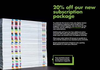 20% off our new
subscription
package
To celebrate the launch of the new digital version
of Contagious magazine which brings all our
magazine content together into one place for the
first time, we are offering a 20% discount off all
new subscriptions.
Additionally we’ll give two free additional online
accounts with every new subscription, so that your
wider team can benefit from Contagious thinking.
Place your order before 30 January to qualify for a
rate of £730 instead of our standard price of £1045.
Email subscriptions@contagious.com, quoting
MoCoSub13, to claim your discount.

Four quarterly issues
of the award-winning
Contagious magazine

00 | most contagious 2013

	

 