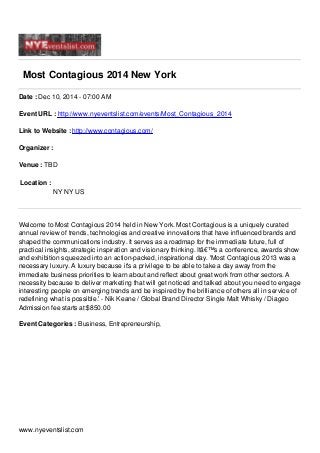 Most Contagious 2014 New York
Date : Dec 10, 2014 - 07:00 AM
Event URL : http://www.nyeventslist.com/events/Most_Contagious_2014
Link to Website : http://www.contagious.com/
Organizer :
Venue : TBD
Location :
NY NY US
Welcome to Most Contagious 2014 held in New York. Most Contagious is a uniquely curated
annual review of trends, technologies and creative innovations that have influenced brands and
shaped the communications industry. It serves as a roadmap for the immediate future, full of
practical insights, strategic inspiration and visionary thinking. Itâ€™s a conference, awards show
and exhibition squeezed into an action-packed, inspirational day. 'Most Contagious 2013 was a
necessary luxury. A luxury because it's a privilege to be able to take a day away from the
immediate business priorities to learn about and reflect about great work from other sectors. A
necessity because to deliver marketing that will get noticed and talked about you need to engage
interesting people on emerging trends and be inspired by the brilliance of others all in service of
redefining what is possible.' - Nik Keane / Global Brand Director Single Malt Whisky / Diageo
Admission fee starts at:$850.00
Event Categories : Business, Entrepreneurship,
www.nyeventslist.com
 