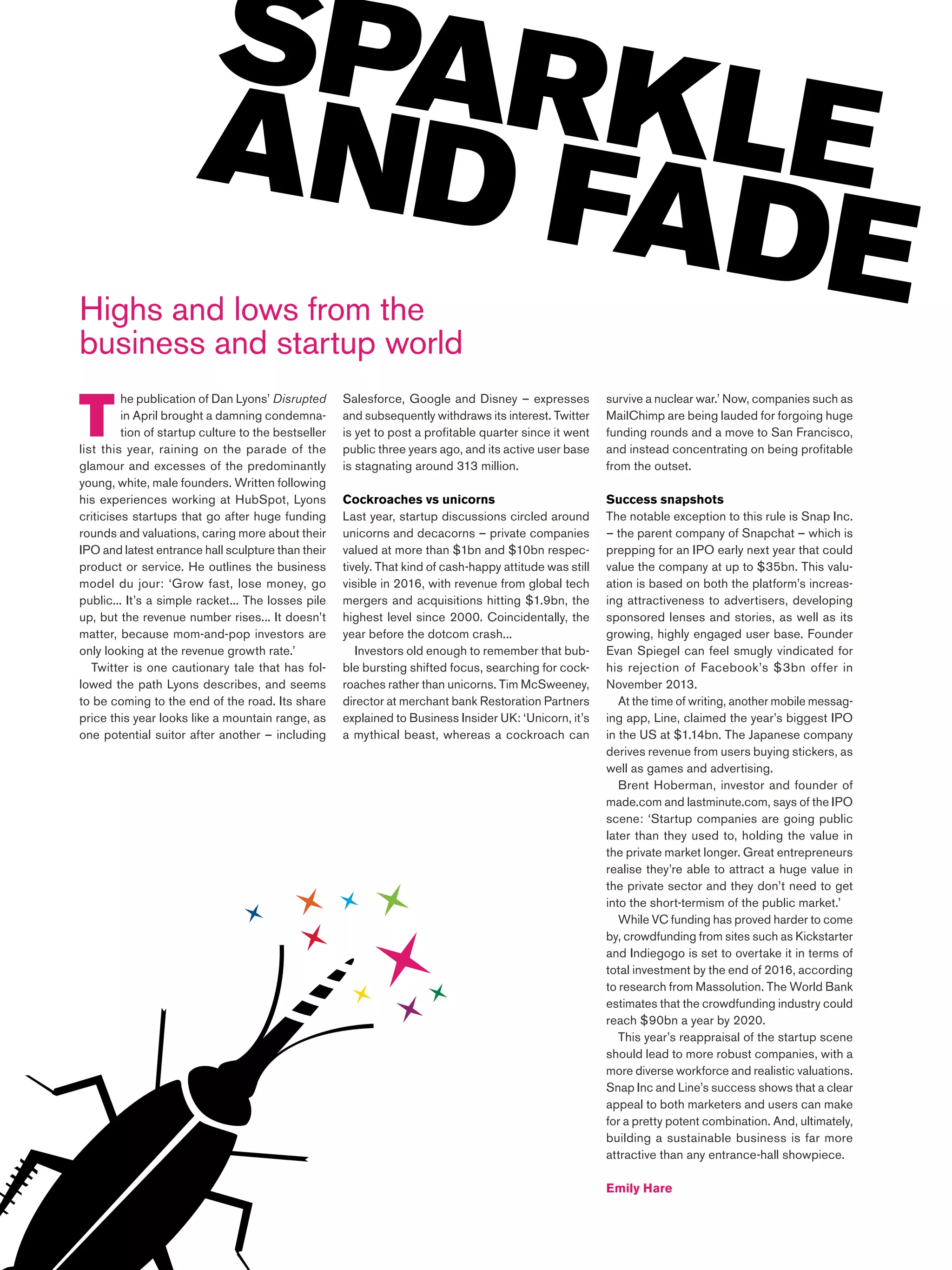Most Contagious 2016 /
T
he publication of Dan Lyons’ Disrupted
in April brought a damning condemna-
tion of startup culture to the bestseller
list this year, raining on the parade of the
glamour and excesses of the predominantly
young, white, male founders. Written following
his experiences working at HubSpot, Lyons
criticises startups that go after huge funding
rounds and valuations, caring more about their
IPO and latest entrance hall sculpture than their
product or service. He outlines the business
model du jour: ‘Grow fast, lose money, go
public... It’s a simple racket... The losses pile
up, but the revenue number rises... It doesn’t
matter, because mom-and-pop investors are
only looking at the revenue growth rate.’
Twitter is one cautionary tale that has fol-
lowed the path Lyons describes, and seems
to be coming to the end of the road. Its share
price this year looks like a mountain range, as
one potential suitor after another – including
SPARKLEAND FADEHighs and lows from the
business and startup world
Salesforce, Google and Disney – expresses
and subsequently withdraws its interest. Twitter
is yet to post a profitable quarter since it went
public three years ago, and its active user base
is stagnating around 313 million.
Cockroaches vs unicorns
Last year, startup discussions circled around
unicorns and decacorns – private companies
valued at more than $1bn and $10bn respec-
tively. That kind of cash-happy attitude was still
visible in 2016, with revenue from global tech
mergers and acquisitions hitting $1.9bn, the
highest level since 2000. Coincidentally, the
year before the dotcom crash...
Investors old enough to remember that bub-
ble bursting shifted focus, searching for cock-
roaches rather than unicorns. Tim McSweeney,
director at merchant bank Restoration Partners
explained to Business Insider UK: ‘Unicorn, it’s
a mythical beast, whereas a cockroach can
survive a nuclear war.’ Now, companies such as
MailChimp are being lauded for forgoing huge
funding rounds and a move to San Francisco,
and instead concentrating on being profitable
from the outset.
Success snapshots
The notable exception to this rule is Snap Inc.
– the parent company of Snapchat – which is
prepping for an IPO early next year that could
value the company at up to $35bn. This valu-
ation is based on both the platform’s increas-
ing attractiveness to advertisers, developing
sponsored lenses and stories, as well as its
growing, highly engaged user base. Founder
Evan Spiegel can feel smugly vindicated for
his rejection of Facebook’s $3bn offer in
November 2013.
At the time of writing, another mobile messag-
ing app, Line, claimed the year’s biggest IPO
in the US at $1.14bn. The Japanese company
derives revenue from users buying stickers, as
well as games and advertising.
Brent Hoberman, investor and founder of
made.com and lastminute.com, says of the IPO
scene: ‘Startup companies are going public
later than they used to, holding the value in
the private market longer. Great entrepreneurs
realise they’re able to attract a huge value in
the private sector and they don’t need to get
into the short-termism of the public market.’
While VC funding has proved harder to come
by, crowdfunding from sites such as Kickstarter
and Indiegogo is set to overtake it in terms of
total investment by the end of 2016, according
to research from Massolution. The World Bank
estimates that the crowdfunding industry could
reach $90bn a year by 2020.
This year’s reappraisal of the startup scene
should lead to more robust companies, with a
more diverse workforce and realistic valuations.
Snap Inc and Line’s success shows that a clear
appeal to both marketers and users can make
for a pretty potent combination. And, ultimately,
building a sustainable business is far more
attractive than any entrance-hall showpiece.
Emily Hare
 