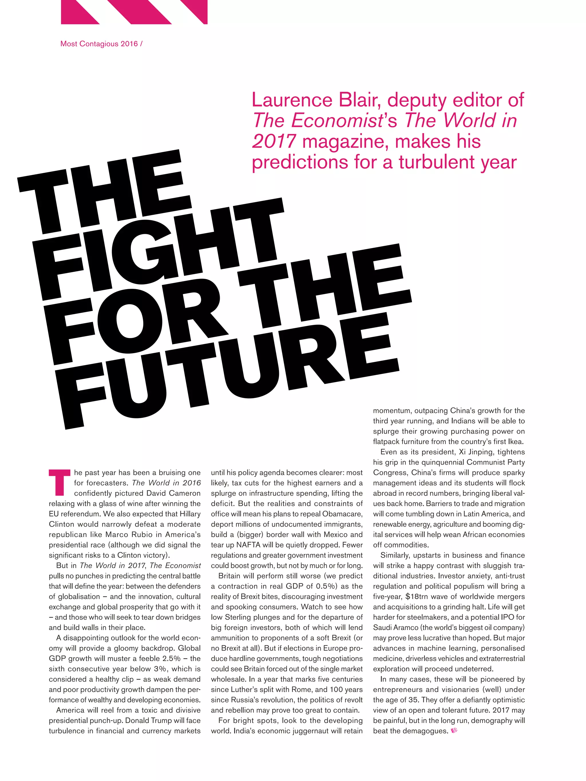 Most Contagious 2016 /
T
he past year has been a bruising one
for forecasters. The World in 2016
confidently pictured David Cameron
relaxing with a glass of wine after winning the
EU referendum. We also expected that Hillary
Clinton would narrowly defeat a moderate
republican like Marco Rubio in America’s
presidential race (although we did signal the
significant risks to a Clinton victory).
But in The World in 2017, The Economist
pulls no punches in predicting the central battle
that will define the year: between the defenders
of globalisation – and the innovation, cultural
exchange and global prosperity that go with it
– and those who will seek to tear down bridges
and build walls in their place.
A disappointing outlook for the world econ-
omy will provide a gloomy backdrop. Global
GDP growth will muster a feeble 2.5% – the
sixth consecutive year below 3%, which is
considered a healthy clip – as weak demand
and poor productivity growth dampen the per-
formance of wealthy and developing economies.
America will reel from a toxic and divisive
presidential punch-up. Donald Trump will face
turbulence in financial and currency markets
Laurence Blair, deputy editor of
The Economist’s The World in
2017 magazine, makes his
predictions for a turbulent year
THE
FIGHT
FOR THE
FUTURE
until his policy agenda becomes clearer: most
likely, tax cuts for the highest earners and a
splurge on infrastructure spending, lifting the
deficit. But the realities and constraints of
office will mean his plans to repeal Obamacare,
deport millions of undocumented immigrants,
build a (bigger) border wall with Mexico and
tear up NAFTA will be quietly dropped. Fewer
regulations and greater government investment
could boost growth, but not by much or for long.
Britain will perform still worse (we predict
a contraction in real GDP of 0.5%) as the
reality of Brexit bites, discouraging investment
and spooking consumers. Watch to see how
low Sterling plunges and for the departure of
big foreign investors, both of which will lend
ammunition to proponents of a soft Brexit (or
no Brexit at all). But if elections in Europe pro-
duce hardline governments, tough negotiations
could see Britain forced out of the single market
wholesale. In a year that marks five centuries
since Luther’s split with Rome, and 100 years
since Russia’s revolution, the politics of revolt
and rebellion may prove too great to contain.
For bright spots, look to the developing
world. India’s economic juggernaut will retain
momentum, outpacing China’s growth for the
third year running, and Indians will be able to
splurge their growing purchasing power on
flatpack furniture from the country’s first Ikea.
Even as its president, Xi Jinping, tightens
his grip in the quinquennial Communist Party
Congress, China’s firms will produce sparky
management ideas and its students will flock
abroad in record numbers, bringing liberal val-
ues back home. Barriers to trade and migration
will come tumbling down in Latin America, and
renewable energy, agriculture and booming dig-
ital services will help wean African economies
off commodities.
Similarly, upstarts in business and finance
will strike a happy contrast with sluggish tra-
ditional industries. Investor anxiety, anti-trust
regulation and political populism will bring a
five-year, $18trn wave of worldwide mergers
and acquisitions to a grinding halt. Life will get
harder for steelmakers, and a potential IPO for
Saudi Aramco (the world’s biggest oil company)
may prove less lucrative than hoped. But major
advances in machine learning, personalised
medicine, driverless vehicles and extraterrestrial
exploration will proceed undeterred.
In many cases, these will be pioneered by
entrepreneurs and visionaries (well) under
the age of 35. They offer a defiantly optimistic
view of an open and tolerant future. 2017 may
be painful, but in the long run, demography will
beat the demagogues.
 