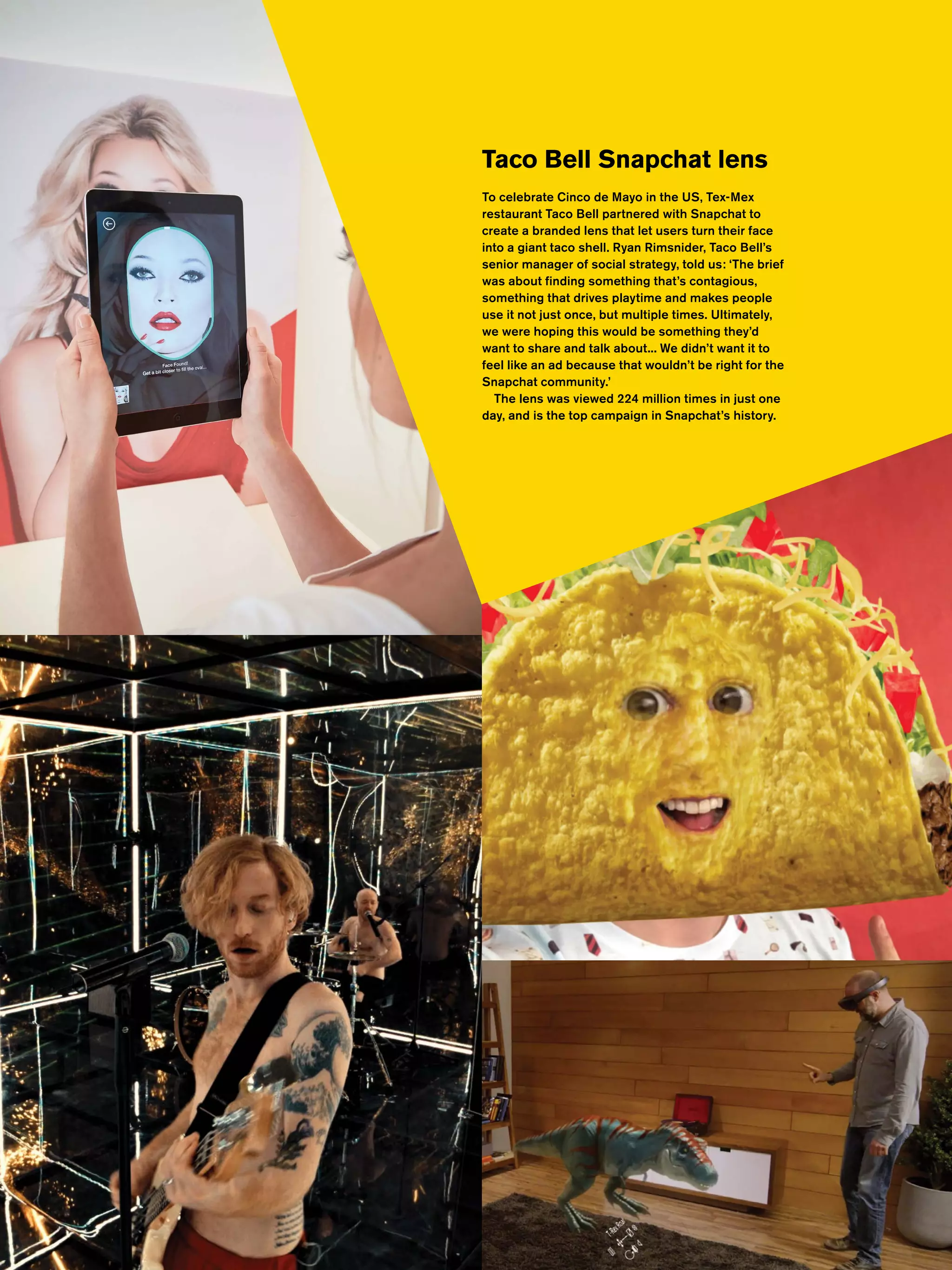 Most Contagious 2016 /
Taco Bell Snapchat lens
To celebrate Cinco de Mayo in the US, Tex-Mex
restaurant Taco Bell partnered with Snapchat to
create a branded lens that let users turn their face
into a giant taco shell. Ryan Rimsnider, Taco Bell’s
senior manager of social strategy, told us: ‘The brief
was about finding something that’s contagious,
something that drives playtime and makes people
use it not just once, but multiple times. Ultimately,
we were hoping this would be something they’d
want to share and talk about... We didn’t want it to
feel like an ad because that wouldn’t be right for the
Snapchat community.’
The lens was viewed 224 million times in just one
day, and is the top campaign in Snapchat’s history.
 