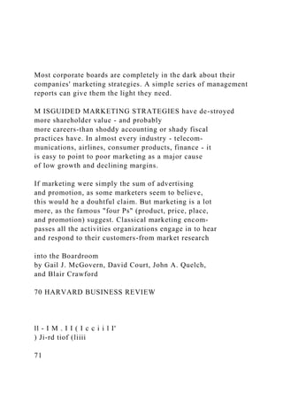 Most corporate boards are completely in the dark about their
companies' marketing strategies. A simple series of management
reports can give them the light they need.
M ISGUIDED MARKETING STRATEGIES have de-stroyed
more shareholder value - and probably
more careers-than shoddy accounting or shady fiscal
practices have. In almost every industry - telecom-
munications, airlines, consumer products, finance - it
is easy to point to poor marketing as a major cause
of low growth and declining margins.
If marketing were simply the sum of advertising
and promotion, as some marketers seem to believe,
this would he a douhtful claim. But marketing is a lot
more, as the famous "four Ps" (product, price, place,
and promotion) suggest. Classical marketing encom-
passes all the activities organizations engage in to hear
and respond to their customers-from market research
into the Boardroom
by Gail J. McGovern, David Court, John A. Quelch,
and Blair Crawford
70 HARVARD BUSINESS REVIEW
ll - I M . I I ( I c c i i l I'
) Ji-rd tiof (liiii
71
 