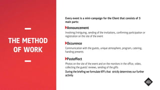 THE METHOD
OF WORK
Every event is a mini-campaign for the Client that consists of 3
main parts:
Announcement
Involving/intriguing, sending of the invitations, confirming participation or
registration on the site of the event
Occurence
Communication with the guests, unique atmosphere, program, catering,
handing presents
Posteffect
Photos on the site of the event and on the monitors in the office, video,
collecting the guests’ reviews, sending of the gifts
During the briefing we formulate KPI’s that strictly determines our further
activity
 