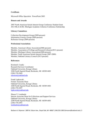 Publication
Lombardo, S.V. and Shipman, B.A. (forthcoming). Take it from the top: Cultivating
relationships with STEM faculty to connect with students. In Gubnitskaia, V. and Smallwood,
C. (Eds.), How to STEM: Science, Technolog,,, Engineering and Math Education in Libraries.
Lanham, MD: Scarecrow Press.
Presentations
Greer, K., Rodriguez, J., and Shipman, B.A. (May 29-30,2014). Copyright and You-building a
comprehensive copyright course for students. Workshop will be presented at MLA Academic
Libraries Conference 2014 at Michigan State University, East Lansing, MI.
Lombardo, S.V. and Shipman, B.A. (April4,2013). STEM Career Search Workshop.
Workshop presented to STEM Undergraduate and Graduate students at Oakland University,
Rochester, MI.
Certificate
Microsoft Office Specialist: PowerPoint 2003
Honors and Awards
2007 North American Serials Interest Group Conference Student Grant
2013 MLA/ACRL Michigan Academic Libraries Conference Scholarship
Library Committees
Collection Development Group (2009-present)
Information Literacy Group (2009-present)
Reference Group (2009-present)
Professional Associations
Member, American Library Association (2006-present)
Member, Association of College and Research Libraries (201 1-present)
Member, Michigan Library Association (2008-present)
Member, North American Serials Interest Group (2007-2008)
BarbaraA.ShipmanlS0gN.EdisonAve.,RoyalOak,Ml 48067 1248.259.L9831bmoore@oakland.edul3
 