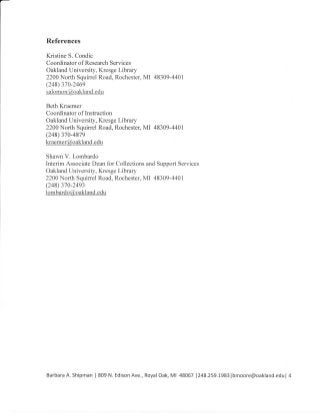 References
Kristine S. Condic
Coordinator of Research Services
Oakland University, Kresge Library
2200 North Squinel Road, Rochester, MI 48309-4401
(248) 370-246e
sal o m o n(@o ak_l an d. qdU
Beth Kraemer
Coordinator of Instruction
Oakland University, Kresge Library
2200 North Squinel Road, Rochester, MI 48309-4401
(248) 370-4879
kraemer@oakland.edu
Shawn V. Lombardo
Interim Associate Dean for Collections and Support Services
Oakland University, Kresge Library
2200 North Squinel Road, Rochester, MI 48309-4401
(248) 370-24e3
lombardo@oakland.edu
Barbara A. Shipman | 809 N. Edison Ave., RoyalOak, Ml 48067 1248.259.t983lbmoore@oakland.edul 4
 