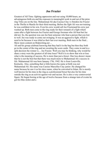 Joe Frazier
Greatest of All Time: fighting oppression and war using 10,000 hours, an
advantageous birth era and the exposure to meaningful work in and out of the prize
ring Titles are on the line. Muhammad Ali aka Cassius Clay vs Smokin Joe Frazier
in the Thrilla in Manila for their third meeting. Before the fight Ali was not training
he was confident in his win. Even his crew would call Joe Frazierand his crew just
washed up. Both men come to the ring ready for their rematch of a fight which
came after a fight between Joe Frazier and George foreman who Ali beat but Joe
did not. So, the question was can Joe beat someone who beat a person that you lost
to well. Joe was ready to come out swinging. It was an aggressive fight, which it
need to be because it was titled as their last ever meeting. Both men in the final...
Show more content on Helpwriting.net ...
Ali and his group celebrate knowing that they had it in the bag but then they both
go to the center of the ring and are awaiting the score cards. They come in and in a
split decision the winner is.... Joe Frazier. Well you may be thinking, why would he
share a story were the greatest of all time loses? Well it is to show that win or lose
what is the meaning of success. He is more than just a boxer. One loss doesn t mean
that he is not the best but that there was much more to Muhammad Ali s success in
life. Muhammad Ali was born January 17th, 1942. He is from Louisville,
Kentucky. Also, something that is little known his name at birth was not
Muhammad Ali. His name was Cassius Marcellus Clay junior. He changed his
name because he saw it as his slave name, when he converted to Islam. He is mostly
well known for his time in the ring as a professional boxer but also for his time
outside the ring as an activist against war and racism. He is also a very controversial
figure. He began boxing at the age of twelve because from a strange turn of events he
got his bike stolen and a
 