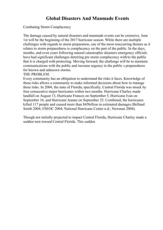 Global Disasters And Manmade Events
Combating Storm Complacency
The damage caused by natural disasters and manmade events can be extensive. June
1st will be the beginning of the 2017 hurricane season. While there are multiple
challenges with regards to storm preparation, one of the most reoccurring themes as it
relates to storm preparedness is complacency on the part of the public. In the days,
months, and even years following natural catastrophic disasters emergency officials
have had significant challenges deterring pre storm complacency with/to the public
that it is charged with protecting. Moving forward, the challenge will be to maintain
communications with the public and increase urgency in the public s preparedness
for known and unknown storms.
THE PROBLEM:
Every community has an obligation to understand the risks it faces. Knowledge of
these risks allows a community to make informed decisions about how to manage
these risks. In 2004, the state of Florida; specifically, Central Florida was struck by
four consecutive major hurricanes within two months. Hurricane Charley made
landfall on August 13, Hurricane Frances on September 5, Hurricane Ivan on
September 16, and Hurricane Jeanne on September 25. Combined, the hurricanes
killed 117 people and caused more than $45billion in estimated damages (Belland
Smith 2004; FSEOC 2004; National Hurricane Center n.d.; Newman 2004).
Though not initially projected to impact Central Florida, Hurricane Charley made a
sudden turn toward Central Florida. This sudden
 