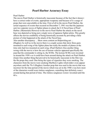 Pearl Harbor Accuracy Essay
Pearl Harbor
The movie Pearl Harbor is historically inaccurate because of the fact that it doesn t
have a correct order of events, appropriate weaponry and because of it s usage of
props that were unavailable at the time. First of all in the movie Pearl Harbor, the
actual sequence of events that occured on December 7, 1941 was that the japanese
sent two seperate waves of fighter planes to attack the U.S Naval base of Pearl
Harbor. (Memorials) However in the movie Pearl Harbor the attack on the naval
base was depicted as being just a single wave of japanese fighter pilots. This greatly
affects the movies credibility of being historically accurate by providing a false
picture of what happened at the attack of the Naval base.
Also another discrepancy ... Show more content on Helpwriting.net ...
(Hughes) As well as in the movie there is a couple scenes that show three guns
mounted to each wing of the fighter plane but really the models of planes at the
time only had two mounted on each wing. (Pearl Harbor) Also another thing
wrong with the movie is how the use of korean vehicles appeared specifically the
jeep that the commander is sitting in, the M 80s. The korean M 80s were invented
in around the 1950 s so it could have been around during the attack on Pearl Harbor.
(Jeep) Also another thing that proved to be historically inaccurate in the film was
the the props they used. One being the types of cigarettes they were smoking. The
characters from the movie were smoking Marlboro Lights which didn t even appear
anywhere until the 70 s! (Hughes) Another prop that was used in the movie that was
incorrect for the time period of the movie which was set in the 1940 s was how most
of the characters would wear rimless sunglasses, something that definitely wasn t
around during that period of time. The rimless sunglasses weren t invented until the
60 s.
 
