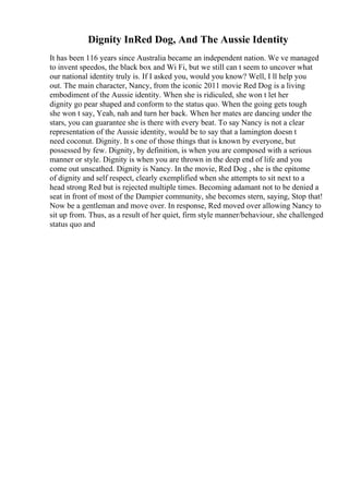 Dignity InRed Dog, And The Aussie Identity
It has been 116 years since Australia became an independent nation. We ve managed
to invent speedos, the black box and Wi Fi, but we still can t seem to uncover what
our national identity truly is. If I asked you, would you know? Well, I ll help you
out. The main character, Nancy, from the iconic 2011 movie Red Dog is a living
embodiment of the Aussie identity. When she is ridiculed, she won t let her
dignity go pear shaped and conform to the status quo. When the going gets tough
she won t say, Yeah, nah and turn her back. When her mates are dancing under the
stars, you can guarantee she is there with every beat. To say Nancy is not a clear
representation of the Aussie identity, would be to say that a lamington doesn t
need coconut. Dignity. It s one of those things that is known by everyone, but
possessed by few. Dignity, by definition, is when you are composed with a serious
manner or style. Dignity is when you are thrown in the deep end of life and you
come out unscathed. Dignity is Nancy. In the movie, Red Dog , she is the epitome
of dignity and self respect, clearly exemplified when she attempts to sit next to a
head strong Red but is rejected multiple times. Becoming adamant not to be denied a
seat in front of most of the Dampier community, she becomes stern, saying, Stop that!
Now be a gentleman and move over. In response, Red moved over allowing Nancy to
sit up from. Thus, as a result of her quiet, firm style manner/behaviour, she challenged
status quo and
 