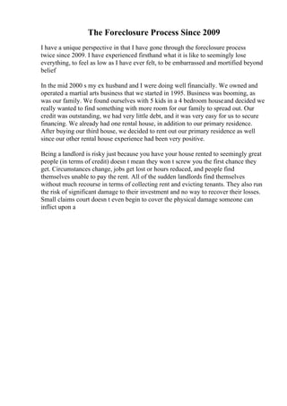 The Foreclosure Process Since 2009
I have a unique perspective in that I have gone through the foreclosure process
twice since 2009. I have experienced firsthand what it is like to seemingly lose
everything, to feel as low as I have ever felt, to be embarrassed and mortified beyond
belief
In the mid 2000 s my ex husband and I were doing well financially. We owned and
operated a martial arts business that we started in 1995. Business was booming, as
was our family. We found ourselves with 5 kids in a 4 bedroom houseand decided we
really wanted to find something with more room for our family to spread out. Our
credit was outstanding, we had very little debt, and it was very easy for us to secure
financing. We already had one rental house, in addition to our primary residence.
After buying our third house, we decided to rent out our primary residence as well
since our other rental house experience had been very positive.
Being a landlord is risky just because you have your house rented to seemingly great
people (in terms of credit) doesn t mean they won t screw you the first chance they
get. Circumstances change, jobs get lost or hours reduced, and people find
themselves unable to pay the rent. All of the sudden landlords find themselves
without much recourse in terms of collecting rent and evicting tenants. They also run
the risk of significant damage to their investment and no way to recover their losses.
Small claims court doesn t even begin to cover the physical damage someone can
inflict upon a
 