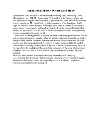 Dimensional Fund Advisors Case Study
Dimensional Fund Advisors is an investment consulting firm, founded by David
Booth in the year 1981. Mr. Booth was a Ph.D. student at the business school and
one of Professor Eugene Fama s students, a professor who came up with the efficient
market hypothesis. Mr. Booth believes in the soundness of the hypothesis that he
says the financial crunch supplied further proof and support of market efficiency as
far as publicly traded stocks and bonds are involved, but he cautioned that the idea
should not be extended to other areas of the financial market and its managers make
money by applying this strong belief.
The efficient market hypothesis states that financial markets are profitable and that the
prices in the stock market already embed all familiar information regarding a stock or
other security and that the prices adjust quickly to new information which includes
current and future expectations about a stock. It further explains that if all needed
information concerning the investment is known, it will be difficult for any investor
to outperform the market since he/she will be working with the same information as
everyone else. Also, that it is impossible to consistently beat the market by stock
picking.
However, Dimensional investment consulting firm make their money by
concentrating their efforts on what matters and managing a wide range of strategies
bearing in mind that securities are reasonably priced in liquid and competitive
market, investment includes trading off
 