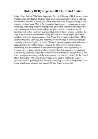History Of Hydropower Of The United States
Blake Ulmer Dakins ENVS 484 September 26, 2016 History of Hydropower in the
United States Introduction Humans have made significant discoveries in utilizing
the countless benefits of water, one of the most important being the ability to use
water to perform work. This is the concept of hydropower. Hydropower is using
the energy of moving water to create power. This clean and renewable method of
power generation is used all throughout the globe, and accounts for a small
percentage of global electricity demand. Hydropower hasn t always existed as the
large scale dams that are abundant today. Hydropower technologies have been
slowly evolving for many centuries. The Water Wheel in the United States More
than two thousand years ago, the waterwheel was invented in the Mediterranean
region by a Roman Engineer (Hazen). With the increasing population and resource
needs, humans strived for ways to increase the efficiency of common tasks.
Fortunately, the development of the waterwheel proved to be a great help in
creating energy. Waterwheels are large wheels placed strategically on locations
with flowing or falling water. The waterwheels used blades or buckets built in the
wheel to capture the energy of the water and drive a process (Hazen). In the United
States during the 1700 s, most waterwheels were used in watermills to drive
processes such as grinding wheat into flour, breaking ore, and sawing timber. The
water wheel was a valuable tool in early United States history, but
 