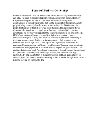 Forms of Business Ownership
Forms of Ownership There are a number of forms of ownership that the business
can take. The main forms are sole proprietorship, partnership, Limited Liability
Corporation, corporation and S corporation. There are advantages and
disadvantages to each of these forms that will be discussed in this section. A sole
proprietorship essentially has the person as the business. In this situation, the
proprietor bears all of the risk involved in the business. Business income flows
through to the proprietor s personal taxes. For some individuals there are tax
advantages, but for many the appeal of the sole proprietorship is its simplicity. The
IRS defines a partnership as a relationship existing between two or more
individuals who joint to carry on a business. Partners divide income according to
their own agreement and that income flows through to their personal taxes.
Partners also have a high level of liability for any legal action that befalls the
company. Corporations are a different type of business. They are more complex to
start because more paperwork is involved and the corporation generally has to be
registered at the state level. An ordinary corporation is formed through the articles of
incorporation. These corporations are legal entities, and therefore bear legal
responsibility. The shareholders of the corporation do not bear legal liability. In
addition, corporate income is taxed differently it does not flow through to the owner s
personal income tax statements. The
 