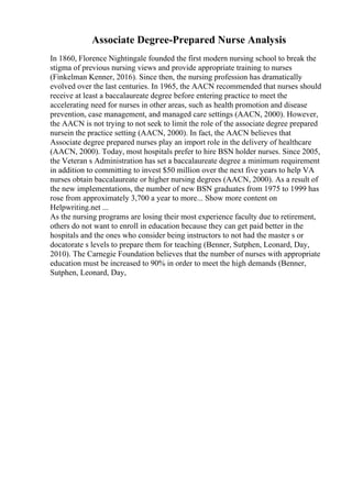 Associate Degree-Prepared Nurse Analysis
In 1860, Florence Nightingale founded the first modern nursing school to break the
stigma of previous nursing views and provide appropriate training to nurses
(Finkelman Kenner, 2016). Since then, the nursing profession has dramatically
evolved over the last centuries. In 1965, the AACN recommended that nurses should
receive at least a baccalaureate degree before entering practice to meet the
accelerating need for nurses in other areas, such as health promotion and disease
prevention, case management, and managed care settings (AACN, 2000). However,
the AACN is not trying to not seek to limit the role of the associate degree prepared
nursein the practice setting (AACN, 2000). In fact, the AACN believes that
Associate degree prepared nurses play an import role in the delivery of healthcare
(AACN, 2000). Today, most hospitals prefer to hire BSN holder nurses. Since 2005,
the Veteran s Administration has set a baccalaureate degree a minimum requirement
in addition to committing to invest $50 million over the next five years to help VA
nurses obtain baccalaureate or higher nursing degrees (AACN, 2000). As a result of
the new implementations, the number of new BSN graduates from 1975 to 1999 has
rose from approximately 3,700 a year to more... Show more content on
Helpwriting.net ...
As the nursing programs are losing their most experience faculty due to retirement,
others do not want to enroll in education because they can get paid better in the
hospitals and the ones who consider being instructors to not had the master s or
docatorate s levels to prepare them for teaching (Benner, Sutphen, Leonard, Day,
2010). The Carnegie Foundation believes that the number of nurses with appropriate
education must be increased to 90% in order to meet the high demands (Benner,
Sutphen, Leonard, Day,
 
