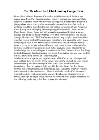 Carl Brashear And Chief Sunday Comparison
From a little kid who drops out of school to help his father with the farm to a
master navy diver. Carl Brashear endures bravery, courage, and makes anything
desirable in order to achieve his navy and diving goals. Sunday trains Brashear in
diving school to reach his goal as a successful master diver; therefore he does
anything possible to make him fail. No one wants a victorious African American.
Chief Sunday ends up helping Brashear getting his career back. Both Carl and
Chief Sunday display honor and will always be appreciated for their amazing
courage and desire for doing what they love. They share similarities like having
courage. Brashear and Chief Sunday oppose by the way people view them and the
way they resolve conflict.Courage means being brave and having the ability to do
something difficult. Chief Sunday and Carl both hold a lot of courage. Sunday
never gives up on his job, although Captain Hanks demotes and punishes for his
misbehavior. He never gives up on Carl. While everyone wants Brashear to fail
Sunday helps him achieve his goal at the end of the film. Carl sacrifices a few things
to finish his career. Brashear rescues two people from getting hurt and loses his foot,
which... Show more content on Helpwriting.net ...
Sunday is a short tempered and impulsive man while Carl persists his anger and
does not take it out on people. While Sunday stays in the hospital, he loses control
unconditionally and throws things around. Hanks flirts with his wife and
immediately blows up trying to fight him. On the other hand, Carl lets Sunday
mistreat him without fighting or disrespecting him. During the time Carl remains
at the hospital, he doesn t disrespect his wife while she notifies Carl she doesn t
want to keep their relationship going anymore for choosing his career over his
family and keeps his anger inside. When Carl calmly tells the doctors to remove the
rest of his leg he doesn t yell at them or says it in a furious
 