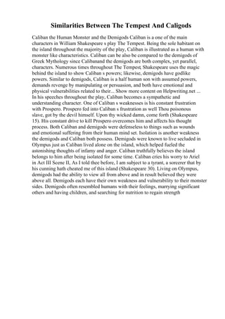 Similarities Between The Tempest And Caligods
Caliban the Human Monster and the Demigods Caliban is a one of the main
characters in William Shakespeare s play The Tempest. Being the sole habitant on
the island throughout the majority of the play, Caliban is illustrated as a human with
monster like characteristics. Caliban can be also be compared to the demigods of
Greek Mythology since Calibanand the demigods are both complex, yet parallel,
characters. Numerous times throughout The Tempest, Shakespeare uses the magic
behind the island to show Caliban s powers; likewise, demigods have godlike
powers. Similar to demigods, Caliban is a half human son with assumed powers,
demands revenge by manipulating or persuasion, and both have emotional and
physical vulnerabilities related to their... Show more content on Helpwriting.net ...
In his speeches throughout the play, Caliban becomes a sympathetic and
understanding character. One of Caliban s weaknesses is his constant frustration
with Prospero. Prospero fed into Caliban s frustration as well Thou poisonous
slave, got by the devil himself. Upon thy wicked damn, come forth (Shakespeare
15). His constant drive to kill Prospero overcomes him and affects his thought
process. Both Caliban and demigods were defenseless to things such as wounds
and emotional suffering from their human mind set. Isolation is another weakness
the demigods and Caliban both possess. Demigods were known to live secluded in
Olympus just as Caliban lived alone on the island, which helped fueled the
astonishing thoughts of infamy and anger. Caliban truthfully believes the island
belongs to him after being isolated for some time. Caliban cries his worry to Ariel
in Act III Scene II, As I told thee before, I am subject to a tyrant, a sorcerer that by
his cunning hath cheated me of this island (Shakespeare 30). Living on Olympus,
demigods had the ability to view all from above and in result believed they were
above all. Demigods each have their own weakness and vulnerability to their monster
sides. Demigods often resembled humans with their feelings, marrying significant
others and having children, and searching for nutrition to regain strength
 