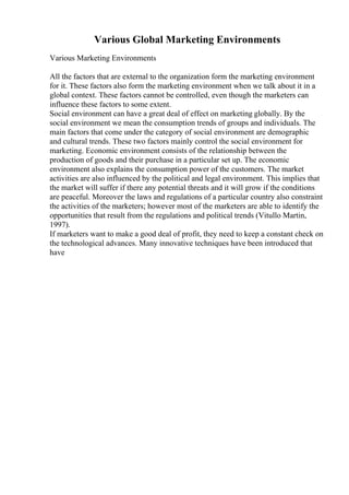 Various Global Marketing Environments
Various Marketing Environments
All the factors that are external to the organization form the marketing environment
for it. These factors also form the marketing environment when we talk about it in a
global context. These factors cannot be controlled, even though the marketers can
influence these factors to some extent.
Social environment can have a great deal of effect on marketing globally. By the
social environment we mean the consumption trends of groups and individuals. The
main factors that come under the category of social environment are demographic
and cultural trends. These two factors mainly control the social environment for
marketing. Economic environment consists of the relationship between the
production of goods and their purchase in a particular set up. The economic
environment also explains the consumption power of the customers. The market
activities are also influenced by the political and legal environment. This implies that
the market will suffer if there any potential threats and it will grow if the conditions
are peaceful. Moreover the laws and regulations of a particular country also constraint
the activities of the marketers; however most of the marketers are able to identify the
opportunities that result from the regulations and political trends (Vitullo Martin,
1997).
If marketers want to make a good deal of profit, they need to keep a constant check on
the technological advances. Many innovative techniques have been introduced that
have
 
