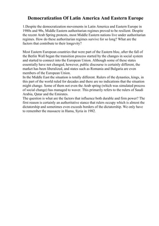 Democratization Of Latin America And Eastern Europe
1.Despite the democratization movements in Latin America and Eastern Europe in
1980s and 90s, Middle Eastern authoritarian regimes proved to be resilient. Despite
the recent Arab Spring protests, most Middle Eastern nations live under authoritarian
regimes. How do these authoritarian regimes survive for so long? What are the
factors that contribute to their longevity?
Most Eastern European countries that were part of the Eastern bloc, after the fall of
the Berlin Wall began the transition process started by the changes in social system
and started to connect into the European Union. Although some of these states
essentially have not changed, however, public discourse is certainly different, the
market has been liberalized, and states such as Romania and Bulgaria are even
members of the European Union.
In the Middle East the situation is totally different. Rulers of the dynasties, kings, in
this part of the world ruled for decades and there are no indications that the situation
might change. Some of them not even the Arab spring (which was simulated process
of social change) has managed to waver. This primarily refers to the rulers of Saudi
Arabia, Qatar and the Emirates.
The question is what are the factors that influence both durable and firm power? The
first reason is certainly an authoritative stance that rulers occupy which is almost the
dictatorship and sometimes even exceeds borders of the dictatorship. We only have
to remember the massacre in Hama, Syria in 1982.
 