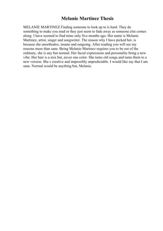 Melanie Martinez Thesis
MELANIE MARTINEZ Finding someone to look up to is hard. They do
something to make you mad or they just seem to fade away as someone else comes
along. I have seemed to find mine only five months ago. Her name is Melanie
Martinez, artist, singer and songwriter. The reason why I have picked her, is
because she unorthodox, insane and outgoing. After reading you will see my
reasons more than sane. Being Melanie Martinez requires you to be out of the
ordinary, she is any but normal. Her facial expressions and personality bring a new
vibe. Her hair is a mix but, never one color. She turns old songs and turns them to a
new version. She s creative and impossibly unpredictable. I would like say that I am
sane. Normal would be anything but, Melanie.
 