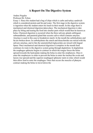 A Report On The Digestive System
Andres Nogales
Professor Dr. Felton
Essay 1: Since this student had a bag of chips which is carbs and turkey sandwich
which is considered protein and fat and water. The first stage in the digestive system
is ingestion when the student enters his lunch in their mouth. In this stage there is
mechanical and chemical digestion taken place. The mechanical digestion is take
place by biting and tearing the food into smaller parts which would then be known as
bolus. Chemical digestion is occurred when the three salivary glands sublingual,
submandibular, and paratoid gland that secretes saliva which contains amylase.
Amylase is used in this case to breakdown starch. In the mouth the carbohydrates and
fat are broken down. In carbohydrates the starch and disaccharides are mixed with the
salivary amylase, and in fats the unemulsified triglycerides are mixed with lingual
lipase. Once mechanical and chemical digestion is complete in the mouth food
continues its route to the digestive system going through deglutition. In deglutition
the esophagus sphincter begins to contract in which the tongue forces the bolus
upward towards the hard palate making the bolus to enter the oropharynx. Once it
enter the oropharynx in order to prevent the bolus to enter the trachea the uvula and
larynx rise upward and the superior esophageal sphincter starts to relax which would
then allow food to enter the esophagus. Once that occurs the muscles of pharynx
contract making the bolus to travel down the
 