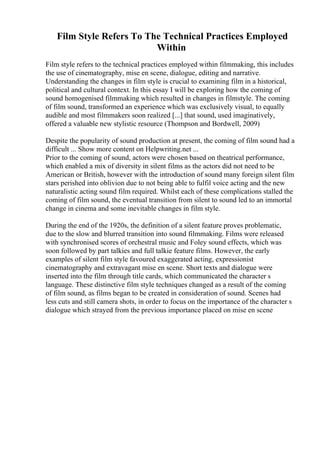 Film Style Refers To The Technical Practices Employed
Within
Film style refers to the technical practices employed within filmmaking, this includes
the use of cinematography, mise en scene, dialogue, editing and narrative.
Understanding the changes in film style is crucial to examining film in a historical,
political and cultural context. In this essay I will be exploring how the coming of
sound homogenised filmmaking which resulted in changes in filmstyle. The coming
of film sound, transformed an experience which was exclusively visual, to equally
audible and most filmmakers soon realized [...] that sound, used imaginatively,
offered a valuable new stylistic resource (Thompson and Bordwell, 2009)
Despite the popularity of sound production at present, the coming of film sound had a
difficult ... Show more content on Helpwriting.net ...
Prior to the coming of sound, actors were chosen based on theatrical performance,
which enabled a mix of diversity in silent films as the actors did not need to be
American or British, however with the introduction of sound many foreign silent film
stars perished into oblivion due to not being able to fulfil voice acting and the new
naturalistic acting sound film required. Whilst each of these complications stalled the
coming of film sound, the eventual transition from silent to sound led to an immortal
change in cinema and some inevitable changes in film style.
During the end of the 1920s, the definition of a silent feature proves problematic,
due to the slow and blurred transition into sound filmmaking. Films were released
with synchronised scores of orchestral music and Foley sound effects, which was
soon followed by part talkies and full talkie feature films. However, the early
examples of silent film style favoured exaggerated acting, expressionist
cinematography and extravagant mise en scene. Short texts and dialogue were
inserted into the film through title cards, which communicated the character s
language. These distinctive film style techniques changed as a result of the coming
of film sound, as films began to be created in consideration of sound. Scenes had
less cuts and still camera shots, in order to focus on the importance of the character s
dialogue which strayed from the previous importance placed on mise en scene
 