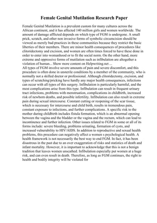 Female Genital Mutilation Research Paper
Female Genital Mutilation is a prevalent custom for many cultures across the
African continent, and it has affected 140 million girls and women worldwide. The
amount of damage afflicted depends on which type of FGM is undergone. A small
prick, scratch, and other non invasive forms of symbolic circumcision should be
viewed as merely bad practices in these communities because they restrict the basic
liberties of their members. There are minor health consequences of procedures like
clitoridectomy and excision, and women are often times forced to have these done in
order to enter into womanhood or to fit the social norm. On the other hand, more
extreme and oppressive forms of mutilation such as infibulation are altogether a
violation of human... Show more content on Helpwriting.net ...
All types of FGM involve severe amounts of pain and severe discomfort, and this
procedure is often done in unsterile conditions by a member of the community, who is
normally not a skilled doctor or professional. Although clitoridectomy, excision, and
types of scratching/pricking have hardly any major health consequences, infections
can occur with all types of this surgery. Infibulation is particularly harmful, and the
most complications arise from this type. Infibulation can result in frequent urinary
tract infections, problems with menstruation, complications in childbirth, increased
risk of newborn deaths, and possible infertility. Infibulation can also result in extreme
pain during sexual intercourse. Constant cutting or reopening of the scar tissue,
which is necessary for intercourse and child birth, results in tremendous pain,
constant exposure to infections, and further complications. A specific risk to the
mother during childbirth includes fistula formation, which is an abnormal opening
between the vagina and the bladder or the vagina and the rectum, which can lead to
incontinence and further infection. Other issues related to FGM in some or all of its
forms include: severe bleeding, problems urinating, formation of cysts, and
increased vulnerability to HIV/AIDS. In addition to reproductive and sexual health
problems, this procedure can negatively affect a women s psychological health. A
health framework is not necessarily the best way to end FGM. In fact, it has been
disastrous in the past due to an over exaggeration of risks and statistics of death and
infant mortality. However, it is important to acknowledge that this is not a benign
tradition that leaves women unscathed. Infibulation especially put women at a huge
risk, and can even result in death. Therefore, as long as FGM continues, the right to
health and bodily integrity will be violated for
 