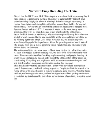 Narrative Essay On Riding The Train
Since I ride the MRT 3 and LRT 2 lines to get to school and back home every day, I
m no stranger to commuting by train. Trying not to get mauled by the rush hour
crowd or sitting sleepily on a bench, wishing I didn t have to get up so early, is
routine I don t give much thought to, other than as complaint fodder. As long as I
m concerned, I just have to get somewhere and it s not necessarily a peaceful ride.
Because I never rode the LRT 1, I assumed it would be the same as my usual
commute. However, for once, I decided to pay attention to the little details.
I rode the LRT 1 train on a rainy day. Maybe that was partially why the station was
so dark when I entered. Barely any sunlight lit up the area, and there were little to
no working light bulbs either. Cool winds blew past me, but as soon as people
started crowding up in line it got hotter. When the groaning train arrived it looked
like a scene from an old movie complete with a rickety train and black and white
visuals due to the darkness.
The stations and train cars were more ... Show more content on Helpwriting.net ...
As soon as I stepped out from the long ride, the noise from the streets hit me once
more. There were the sounds of honking, engines running, and people shouting. A
warm breeze immediately passed, and I missed the little comfort of the train s air
conditioning. Everything was brighter as well, because there was no longer a roof
and tinted windows to separate me from the sun that had emerged.
I had finally arrived at my destination but I didn t count how many minutes had
passed. I wasn t concerned with rushing anywhere. Despite the little inconveniences,
riding a train with no destination in mind was actually quite peaceful. With the steady
motions, the buzzing white noise, and not having to worry about getting somewhere,
it reminded me to relax and let everything go by, instead of constantly worrying about
the
 