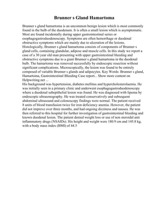 Brunner s Gland Hamartoma
Brunner s gland hamartoma is an uncommon benign lesion which is most commonly
found in the bulb of the duodenum. It is often a small lesion which is asymptomatic.
Most are found incidentally during upper gastrointestinal series or
esophagogastroduodenoscopy. Symptoms are often hemorrhage or duodenal
obstructive symptoms which are mainly due to ulceration of the lesions.
Histologically, Brunner s gland hamartoma consists of components of Brunner s
gland cells, containing glandular, adipose and muscle cells. In this study we report a
case of a 30 year old man presenting with upper gastrointestinal bleeding and
obstructive symptoms due to a giant Brunner s gland hamartoma in the duodenal
bulb. The hamartoma was removed successfully by endoscopic resection without
significant complications. Microscopically, the lesion was found to be entirely
composed of variable Brunner s glands and adipocytes. Key Words: Brunner s gland,
Hamartoma, Gastrointestinal Bleeding Case report... Show more content on
Helpwriting.net ...
His background was hypertension, diabetes mellitus and hypercholesterolaemia. He
was initially seen in a primary clinic and underwent esophagogastroduodenoscopy
where a duodenal subepithelial lesion was found. He was diagnosed with lipoma by
endoscopic ultrasonography. He was treated conservatively and subsequent
abdominal ultrasound and colonoscopy findings were normal. The patient received
8 units of blood transfusion twice for iron deficiency anemia. However, the patient
did not improve over three months, and had ongoing dizziness and nausea. He was
then referred to this hospital for further investigation of gastrointestinal bleeding and
known duodenal lesion. The patient denied weight loss or use of non steroidal anti
inflammatory drugs (NSAIDs). His height and weight were 180.9 cm and 145.8 kg,
with a body mass index (BMI) of 44.5
 