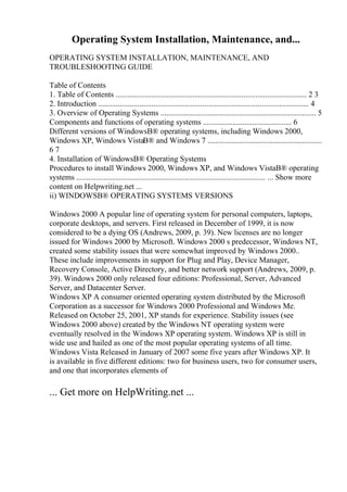 Operating System Installation, Maintenance, and...
OPERATING SYSTEM INSTALLATION, MAINTENANCE, AND
TROUBLESHOOTING GUIDE
Table of Contents
1. Table of Contents ................................................................................................. 2 3
2. Introduction ........................................................................................................... 4
3. Overview of Operating Systems ............................................................................... 5
Components and functions of operating systems ............................................. 6
Different versions of WindowsВ® operating systems, including Windows 2000,
Windows XP, Windows VistaВ® and Windows 7 ..........................................................
6 7
4. Installation of WindowsВ® Operating Systems
Procedures to install Windows 2000, Windows XP, and Windows VistaВ® operating
systems ................................................................................................ ... Show more
content on Helpwriting.net ...
ii) WINDOWSВ® OPERATING SYSTEMS VERSIONS
Windows 2000 A popular line of operating system for personal computers, laptops,
corporate desktops, and servers. First released in December of 1999, it is now
considered to be a dying OS (Andrews, 2009, p. 39). New licenses are no longer
issued for Windows 2000 by Microsoft. Windows 2000 s predecessor, Windows NT,
created some stability issues that were somewhat improved by Windows 2000..
These include improvements in support for Plug and Play, Device Manager,
Recovery Console, Active Directory, and better network support (Andrews, 2009, p.
39). Windows 2000 only released four editions: Professional, Server, Advanced
Server, and Datacenter Server.
Windows XP A consumer oriented operating system distributed by the Microsoft
Corporation as a successor for Windows 2000 Professional and Windows Me.
Released on October 25, 2001, XP stands for experience. Stability issues (see
Windows 2000 above) created by the Windows NT operating system were
eventually resolved in the Windows XP operating system. Windows XP is still in
wide use and hailed as one of the most popular operating systems of all time.
Windows Vista Released in January of 2007 some five years after Windows XP. It
is available in five different editions: two for business users, two for consumer users,
and one that incorporates elements of
... Get more on HelpWriting.net ...
 