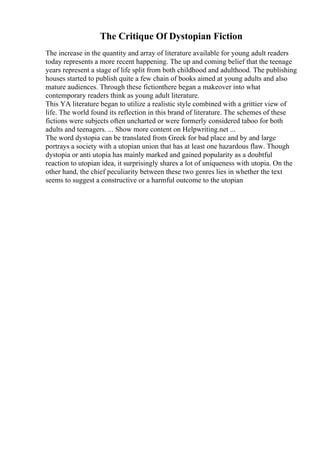 The Critique Of Dystopian Fiction
The increase in the quantity and array of literature available for young adult readers
today represents a more recent happening. The up and coming belief that the teenage
years represent a stage of life split from both childhood and adulthood. The publishing
houses started to publish quite a few chain of books aimed at young adults and also
mature audiences. Through these fictionthere began a makeover into what
contemporary readers think as young adult literature.
This YA literature began to utilize a realistic style combined with a grittier view of
life. The world found its reflection in this brand of literature. The schemes of these
fictions were subjects often uncharted or were formerly considered taboo for both
adults and teenagers. ... Show more content on Helpwriting.net ...
The word dystopia can be translated from Greek for bad place and by and large
portrays a society with a utopian union that has at least one hazardous flaw. Though
dystopia or anti utopia has mainly marked and gained popularity as a doubtful
reaction to utopian idea, it surprisingly shares a lot of uniqueness with utopia. On the
other hand, the chief peculiarity between these two genres lies in whether the text
seems to suggest a constructive or a harmful outcome to the utopian
 