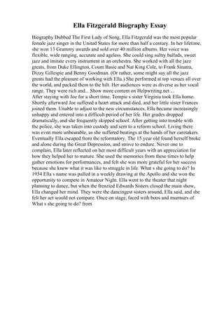 Ella Fitzgerald Biography Essay
Biography Dubbed The First Lady of Song, Ella Fitzgerald was the most popular
female jazz singer in the United States for more than half a century. In her lifetime,
she won 13 Grammy awards and sold over 40 million albums. Her voice was
flexible, wide ranging, accurate and ageless. She could sing sultry ballads, sweet
jazz and imitate every instrument in an orchestra. She worked with all the jazz
greats, from Duke Ellington, Count Basie and Nat King Cole, to Frank Sinatra,
Dizzy Gillespie and Benny Goodman. (Or rather, some might say all the jazz
greats had the pleasure of working with Ella.) She performed at top venues all over
the world, and packed them to the hilt. Her audiences were as diverse as her vocal
range. They were rich and... Show more content on Helpwriting.net ...
After staying with Joe for a short time, Tempie s sister Virginia took Ella home.
Shortly afterward Joe suffered a heart attack and died, and her little sister Frances
joined them. Unable to adjust to the new circumstances, Ella became increasingly
unhappy and entered into a difficult period of her life. Her grades dropped
dramatically, and she frequently skipped school. After getting into trouble with
the police, she was taken into custody and sent to a reform school. Living there
was even more unbearable, as she suffered beatings at the hands of her caretakers.
Eventually Ella escaped from the reformatory. The 15 year old found herself broke
and alone during the Great Depression, and strove to endure. Never one to
complain, Ella later reflected on her most difficult years with an appreciation for
how they helped her to mature. She used the memories from these times to help
gather emotions for performances, and felt she was more grateful for her success
because she knew what it was like to struggle in life. What s she going to do? In
1934 Ella s name was pulled in a weekly drawing at the Apollo and she won the
opportunity to compete in Amateur Night. Ella went to the theater that night
planning to dance, but when the frenzied Edwards Sisters closed the main show,
Ella changed her mind. They were the dancingest sisters around, Ella said, and she
felt her act would not compare. Once on stage, faced with boos and murmurs of
What s she going to do? from
 