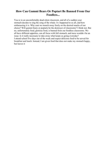 How Can Gummi Bears Or Poptart Be Banned From Our
Foodless...
You re in an uncomfortaldy dead silent classroom, and all of a sudden your
stomach decides to sing the song of the whale. It s happened to us all, and how
embarassing it is. Why cant we munch away freely on the desired snacks of our
choice? Will gummi bears or poptarts be the destroyer of classrooms? I think not. But
no, unfortunately food, glorious food, is banned from our foodless classrooms. We
all have different appetites, can all focus with full stomach, and mess wouldn t be an
issue. Is it really necessary to take away what keeps us going everyday?
I attend school five days out of the week and expect delicious food to be served for
breakfast and lunch. Instead, I am given food that does not make my stomach happy,
but leaves it
 