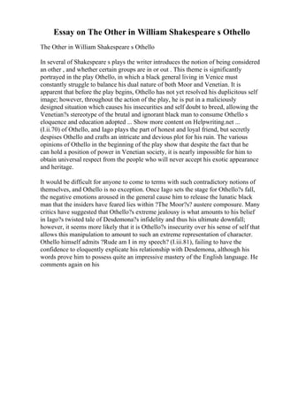 Essay on The Other in William Shakespeare s Othello
The Other in William Shakespeare s Othello
In several of Shakespeare s plays the writer introduces the notion of being considered
an other , and whether certain groups are in or out . This theme is significantly
portrayed in the play Othello, in which a black general living in Venice must
constantly struggle to balance his dual nature of both Moor and Venetian. It is
apparent that before the play begins, Othello has not yet resolved his duplicitous self
image; however, throughout the action of the play, he is put in a maliciously
designed situation which causes his insecurities and self doubt to breed, allowing the
Venetian?s stereotype of the brutal and ignorant black man to consume Othello s
eloquence and education adopted ... Show more content on Helpwriting.net ...
(I.ii.70) of Othello, and Iago plays the part of honest and loyal friend, but secretly
despises Othello and crafts an intricate and devious plot for his ruin. The various
opinions of Othello in the beginning of the play show that despite the fact that he
can hold a position of power in Venetian society, it is nearly impossible for him to
obtain universal respect from the people who will never accept his exotic appearance
and heritage.
It would be difficult for anyone to come to terms with such contradictory notions of
themselves, and Othello is no exception. Once Iago sets the stage for Othello?s fall,
the negative emotions aroused in the general cause him to release the lunatic black
man that the insiders have feared lies within ?The Moor?s? austere composure. Many
critics have suggested that Othello?s extreme jealousy is what amounts to his belief
in Iago?s twisted tale of Desdemona?s infidelity and thus his ultimate downfall;
however, it seems more likely that it is Othello?s insecurity over his sense of self that
allows this manipulation to amount to such an extreme representation of character.
Othello himself admits ?Rude am I in my speech? (I.iii.81), failing to have the
confidence to eloquently explicate his relationship with Desdemona, although his
words prove him to possess quite an impressive mastery of the English language. He
comments again on his
 