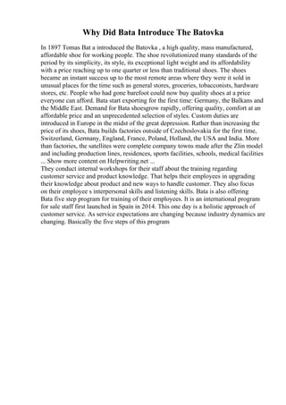 Why Did Bata Introduce The Batovka
In 1897 Tomas Bat a introduced the Batovka , a high quality, mass manufactured,
affordable shoe for working people. The shoe revolutionized many standards of the
period by its simplicity, its style, its exceptional light weight and its affordability
with a price reaching up to one quarter or less than traditional shoes. The shoes
became an instant success up to the most remote areas where they were it sold in
unusual places for the time such as general stores, groceries, tobacconists, hardware
stores, etc. People who had gone barefoot could now buy quality shoes at a price
everyone can afford. Bata start exporting for the first time: Germany, the Balkans and
the Middle East. Demand for Bata shoesgrow rapidly, offering quality, comfort at an
affordable price and an unprecedented selection of styles. Custom duties are
introduced in Europe in the midst of the great depression. Rather than increasing the
price of its shoes, Bata builds factories outside of Czechoslovakia for the first time,
Switzerland, Germany, England, France, Poland, Holland, the USA and India. More
than factories, the satellites were complete company towns made after the Zlin model
and including production lines, residences, sports facilities, schools, medical facilities
... Show more content on Helpwriting.net ...
They conduct internal workshops for their staff about the training regarding
customer service and product knowledge. That helps their employees in upgrading
their knowledge about product and new ways to handle customer. They also focus
on their employee s interpersonal skills and listening skills. Bata is also offering
Bata five step program for training of their employees. It is an international program
for sale staff first launched in Spain in 2014. This one day is a holistic approach of
customer service. As service expectations are changing because industry dynamics are
changing. Basically the five steps of this program
 
