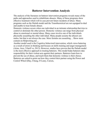 Batterer Intervention Analysis
The analysis of the literature on batterer intervention programs reveals many of the
paths and approaches used to rehabilitate abusers. Many of these programs show
effective treatment which will in case prevent future incidents of abuse. Many
programs such as the Duluth model and the Transtheoretical are not equipped to deal
and unable to treat female abuser.
Domestic violence occurs when one individual in an intimate relationship that tries to
control or dominate the other person. Domestic violence can range from physical
abuse to emotional or mental abuse. Many cases involve one of the individuals
physically assaulting the other individual. Many people assume the abusers are
males, but that is not always the case. More females are assaulting ... Show more
content on Helpwriting.net ...
Another model used is the Cognitive behavioral intervention, which views battering
as a result of errors in thinking and focuses on skills training and anger management
(Arias, Arce, VilariГ±o, 2013). However, studies have proven that the Duluth model
is the most effective approach to treating batterers. This model helps batterers take
responsibility for their violent acts against their partners. Batterers learn how to
prevent the use of abuse, and teach them that domestic violence is their choice.
Batterers are asked to point out how they control their partner using the Power and
Control Wheel (Day, Chung, O Leary, Carson,
 