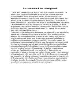 Environmental Laws in Bangladesh
1.INTRODUCTION Bangladesh is one of the least developed countries with a low
resource base, a burgeoning population with a very low land man ratio, often
threatened by both natural anthropogenic stresses. The vast majority of the
population lives almost exclusively on the natural resource base. This resource base
is under serious threat and environmental planning is essential for the survival with
dignity for Bangladesh s over 115 million people for sustainability of the echo system.
Like all other nations of the world Bangladesh also acted to the global call for the
protection and conservation of natural environment ecology. Industrial development
significantly contributes towards economic growth of a country. It brings along...
Show more content on Helpwriting.net ...
This reflects the GOB s increasing commitment to reorient policies and action in line
with the new environmental perspective. In addition a force have been made to
adjust the Governments institutional structures in order to direct more attention
towards environmental issues. Most recently this restructuring has included the
establishment of a department of environment (DOE) with broader mandate for
environmental management and which come under the ministry of environment and
forest and an environment and safety division within the Governments oil and gas
corporation, Petrobangla. Industrial development significantly contributes towards
economic growth of a country. It brings along with it a host of environmental
problem too. Bangladesh responds to the global call for the protection and
conservation of natural environment and ecology. It is increasingly being recognized
in Bangladesh, as in other parts of the world, that for development to be meaningful
and sustainable over a longer period, environmental concerns must be integrated into
all development activities. Further specific environmental actions are also required
for a better future development path. Attraction of sophisticated and high yielding
technologies has overpowered rationality in many instances.
 