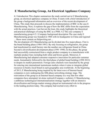 E Manufacturing Group, An Electrical Appliance Company
4.1 Introduction This chapter summarizes the study carried out in E Manufacturing
group, an electrical appliance company in China. It starts with a brief introduction of
the group s background information and an overview of the recent development of
China. This study then proceeds to discuss the implementation of BSC in the case E
Manufacturing. Next, it explores the gap of how the BSC differ from the expectation
with the actual practices. Last but not the least, this study highlights the theoretical
and practical challenges of using the BSC as a PMS. 4.2 The case company E
manufacturing group 4.2.1 Company background description The case study E
Manufacturing group was founded in 1984 with its headquarter in China and regional
... Show more content on Helpwriting.net ...
The development of E Manufacturing can be divided into five major phases. First is
the brand building phase (1984 1991). By only focusing on refrigerators, the group
had transformed its small factory into the number one refrigerator brand in China.
Second is diversification development phase (1991 1998). In this phase, the group
had successfully restructured from a single product company to a manufacturer with
multiple product lines including both white and brown goods. Moreover, E
Manufacturing had adopted consumer responsive innovation for particular customer
needs. Immediately followed by the third phase of global brand building (1998 2012)
to deepen its market penetration. Foreign sales channels were launched by the group
for entering into international mainstream markets where it aims to integrate global
resources to build a local brand in each geographic area worldwide. At the beginning
of 2013, E Manufacturing being inspired by the latest wave of Internet based
companies is now undergoing the fifth phase networking strategy stage. The
reinvention of the group as an Internet based company in a way that few other
companies have attempted, let alone realized (Company s website). E Manufacturing
s ambitious technological internationalization strategy together with an intensive
diversification and foreign market strategy played an instrumental role in the progress
to the leading position today. The company had exerted every effort to
 