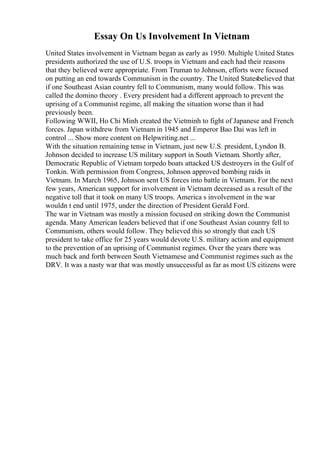 Essay On Us Involvement In Vietnam
United States involvement in Vietnam began as early as 1950. Multiple United States
presidents authorized the use of U.S. troops in Vietnam and each had their reasons
that they believed were appropriate. From Truman to Johnson, efforts were focused
on putting an end towards Communism in the country. The United Statesbelieved that
if one Southeast Asian country fell to Communism, many would follow. This was
called the domino theory . Every president had a different approach to prevent the
uprising of a Communist regime, all making the situation worse than it had
previously been.
Following WWII, Ho Chi Minh created the Vietminh to fight of Japanese and French
forces. Japan withdrew from Vietnam in 1945 and Emperor Bao Dai was left in
control ... Show more content on Helpwriting.net ...
With the situation remaining tense in Vietnam, just new U.S. president, Lyndon B.
Johnson decided to increase US military support in South Vietnam. Shortly after,
Democratic Republic of Vietnam torpedo boats attacked US destroyers in the Gulf of
Tonkin. With permission from Congress, Johnson approved bombing raids in
Vietnam. In March 1965, Johnson sent US forces into battle in Vietnam. For the next
few years, American support for involvement in Vietnam decreased as a result of the
negative toll that it took on many US troops. America s involvement in the war
wouldn t end until 1975, under the direction of President Gerald Ford.
The war in Vietnam was mostly a mission focused on striking down the Communist
agenda. Many American leaders believed that if one Southeast Asian country fell to
Communism, others would follow. They believed this so strongly that each US
president to take office for 25 years would devote U.S. military action and equipment
to the prevention of an uprising of Communist regimes. Over the years there was
much back and forth between South Vietnamese and Communist regimes such as the
DRV. It was a nasty war that was mostly unsuccessful as far as most US citizens were
 