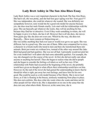 Lady Brett Ashley in The Sun Also Rises Essay
Lady Brett Ashley was a very important character in the book The Sun Also Rises.
She had it all, she was pretty, and she had four guys ogling over her. Four guys!!!!
She was independent, she could do whatever she wanted. She was definitely not
sympathetic however, nore would she be a good role model for anyone because
yes, she does treat her male friends cruelly. Lets start with her relationships with the
guys. She can basically get whatever she wants, they will do anything for her,
because they find her so attractive. Even if they want something in return, she will
be happy to give it to them, she has it all. However that is all she does, she moves
from guyto guy like she does not even care. Which by the way, she does not.
Basically,... Show more content on Helpwriting.net ...
She was unlike anything they had ever seen or would ever get to see again. She was
different, but in a good way. She was one of them. Mike once compared her to circe,
a character in a Greek myth who lured in men and then she transformed them into
animals. Brett just wants sex without love, instead of the other way around like Jake.
Brett had good and bad qualities. She was not all bad. I personally would not pick her
for a role model but I will admit she had some admirable qualities. For example, the
way she changed over the course of the novel. At first she did not really care about
anyone or anything but herself. Then she began to realize what she did to people
and she began to consider the feeling a of others as well as her own. If her
relationship with Pedro had occurred at the beginning of the novel, she probably
would have given no thought to what effects their relationship would have on him.
However, by the end of the novel she had gained the understanding to know that he
should do what is right, put away her own feelings, and leave him for his own
good. She could be used as a role model because of her liberty. She is never tied
down, as if she is floating in the breeze, aimlessly wandering from place to place.
She does not conform. She does what she wants when she wants and does not let
other people tell her what to do. She is dependent on no one in the sense that she
does not care what others think. However, at the same time, she is
 