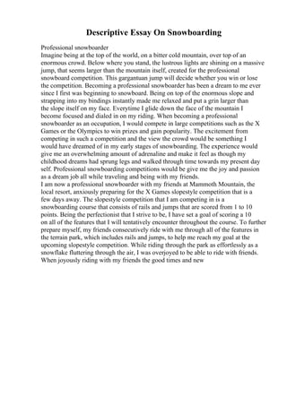 Descriptive Essay On Snowboarding
Professional snowboarder
Imagine being at the top of the world, on a bitter cold mountain, over top of an
enormous crowd. Below where you stand, the lustrous lights are shining on a massive
jump, that seems larger than the mountain itself, created for the professional
snowboard competition. This gargantuan jump will decide whether you win or lose
the competition. Becoming a professional snowboarder has been a dream to me ever
since I first was beginning to snowboard. Being on top of the enormous slope and
strapping into my bindings instantly made me relaxed and put a grin larger than
the slope itself on my face. Everytime I glide down the face of the mountain I
become focused and dialed in on my riding. When becoming a professional
snowboarder as an occupation, I would compete in large competitions such as the X
Games or the Olympics to win prizes and gain popularity. The excitement from
competing in such a competition and the view the crowd would be something I
would have dreamed of in my early stages of snowboarding. The experience would
give me an overwhelming amount of adrenaline and make it feel as though my
childhood dreams had sprung legs and walked through time towards my present day
self. Professional snowboarding competitions would be give me the joy and passion
as a dream job all while traveling and being with my friends.
I am now a professional snowboarder with my friends at Mammoth Mountain, the
local resort, anxiously preparing for the X Games slopestyle competition that is a
few days away. The slopestyle competition that I am competing in is a
snowboarding course that consists of rails and jumps that are scored from 1 to 10
points. Being the perfectionist that I strive to be, I have set a goal of scoring a 10
on all of the features that I will tentatively encounter throughout the course. To further
prepare myself, my friends consecutively ride with me through all of the features in
the terrain park, which includes rails and jumps, to help me reach my goal at the
upcoming slopestyle competition. While riding through the park as effortlessly as a
snowflake fluttering through the air, I was overjoyed to be able to ride with friends.
When joyously riding with my friends the good times and new
 