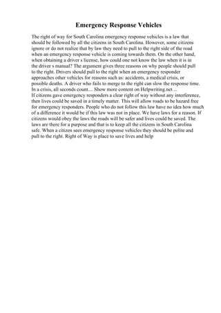 Emergency Response Vehicles
The right of way for South Carolina emergency response vehicles is a law that
should be followed by all the citizens in South Carolina. However, some citizens
ignore or do not realize that by law they need to pull to the right side of the road
when an emergency response vehicle is coming towards them. On the other hand,
when obtaining a driver s license, how could one not know the law when it is in
the driver s manual? The argument gives three reasons on why people should pull
to the right. Drivers should pull to the right when an emergency responder
approaches other vehicles for reasons such as: accidents, a medical crisis, or
possible deaths. A driver who fails to merge to the right can slow the response time.
In a crisis, all seconds count.... Show more content on Helpwriting.net ...
If citizens gave emergency responders a clear right of way without any interference,
then lives could be saved in a timely matter. This will allow roads to be hazard free
for emergency responders. People who do not follow this law have no idea how much
of a difference it would be if this law was not in place. We have laws for a reason. If
citizens would obey the laws the roads will be safer and lives could be saved. The
laws are there for a purpose and that is to keep all the citizens in South Carolina
safe. When a citizen sees emergency response vehicles they should be polite and
pull to the right. Right of Way is place to save lives and help
 