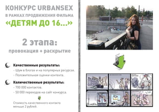 КОНКУРС URBANSEX
В РАМКАХ ПРОДВИЖЕНИЯ ФИЛЬМА

  ДЕТЯМ ДО 16…

         2 этапа:
 провокация + раскрытие

   Качественные результаты:
   - Шум в блогах и на популярных ресурсах.
   - Положительная оценки контента.

   Количественные результаты:
   - 700 000 контактов.
   - 50 000 переходов на сайт конкурса.


   Стоимость качественного контакта
   меньше 2 рублей.
 