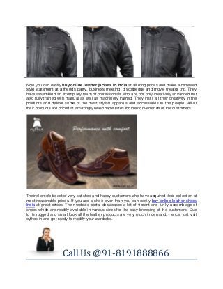 Now you can easily buy online leather jackets in India at alluring prices and make a renewed
style statement at a friend’s party, business meeting, discotheque and movie theater trip. They
have assembled an exemplary team of professionals who are not only creatively advanced but
also fully trained with manual as well as machinery trained. They instill all their creativity in the
products and deliver some of the most stylish apparels and accessories to the people. All of
their products are priced at amazingly reasonable rates for the convenience of the customers.

Their clientele boast of very satisfied and happy customers who have acquired their collection at
most reasonable prices. If you are a shoe lover than you can easily buy online leather shoes
India at great prices. Their website portal showcases a lot of vibrant and funky assemblage of
shoes which are readily available in various sizes for the easy browsing of the customers. Due
to its rugged and smart look all the leather products are very much in demand. Hence, just visit
cythos.in and get ready to modify your wardrobe.

Call Us @91-8191888866

 