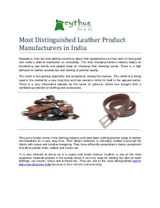 Most Distinguished Leather Product
Manufacturers in India
Nowadays, men are also getting conscious about their appearances as they want to look good
and make a distinct impression on everybody. The ever changing fashion industry keeps on
introducing new trends and people keep on changing their dressing sense. There is a high
demand for leather accessories and clothing of premier quality.
This trend is fast gaining popularity and acceptance among the masses. This material is being
used in the market for a very long time and has carved a niche for itself in the apparel sector.
There is a very informative website by the name of cythos.in, which has brought forth a
scintillating collection of clothing and accessories.

They are a known name in the clothing industry and have been crafting premier range of leather
merchandises for a very long time. Their vibrant collection is intricately crafted to provide the
clients with suave and creative designing. They have efficiently assembled a classy assortment
of leather jackets, belts, wallets and covers etc.
It is very relevant to dress up in a suave and smart manner. Leather is one of the most
expensive materials present in the society which is not only used for clothing but also for book
bindings, car covers, chairs and furniture etc. They are one of the most distinguished leather
belts manufacturers India because of their intrinsic craftsmanship.

 