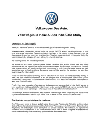 Volkswagen in India: A DDB India Case Study

Challenges for Volkswagen:
                     th
When you are the 18 brand to launch into a market, you have to hit the ground running.

Volkswagen was a late entrant into the Indian car market. By 2009, when it started making cars in India
on a large scale, most other Western car brands had been in the country for over five years; and the
Japanese car brands had been here for at least ten. They had awareness levels in the double digits. Our
was miniscule in the category. We were a brand in a hurry to catch up.

We weren‟t just late. We had other problems.

We wanted to be a mass premium player. Indian, Japanese and Korean brands had built strong
relationships with the middle of the Indian market over the years. But European brands hadn‟t. Previous
poor experience had left questions about their commitment to India, their after-sales service and their
appropriate-ness for local conditions. Europeans cars might be great on the autobahn, but were they
tough enough for Indian roads?

There was also the question of money. India is a big market and Indian car brands spend big money. In
2008, the total advertising investment in the car category was a whopping 986 crore rupees (Source:
Symosys MAP). Getting even 10% of that would be too much for us. If we couldn‟t outspend the competition,
we‟d have to out think them.

Finally, there was a question of consistency. Volkswagen was so committed to India that it wanted to
have six different models available for Indian buyers by the summer of 2010, with more to come after that.
But such variety posed a challenge – what would unite all these different models together?

The challenge, therefore was to make a big noise on a small budget with a single story that would weave
together multiple models. We had to go from 0 to 60 in twelve months. What could get us there?


The Strategic approach to face the challenge:

The Volkswagen brand is defined globally using three words: Responsible, Valuable, and Innovative.
Each of these characteristics is essential to what makes Volkswagen, well, Volkswagen. Taken together
they form a rich and complex brand identity that has proved successful the world over. To replicate that
success in India, we knew that all our communications would have to match up against all three of these
values. But would they have to match up against all three at the same time?
 