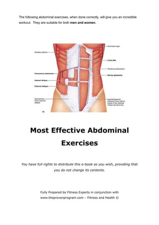 The following abdominal exercises, when done correctly, will give you an incredible
workout. They are suitable for both men and women.




       Most Effective Abdominal
                             Exercises

 You have full rights to distribute this e-book as you wish, providing that
                        you do not change its contents.




               Fully Prepared by Fitness Experts in conjunction with
               www.theprovenprogram.com – Fitness and Health ©
 