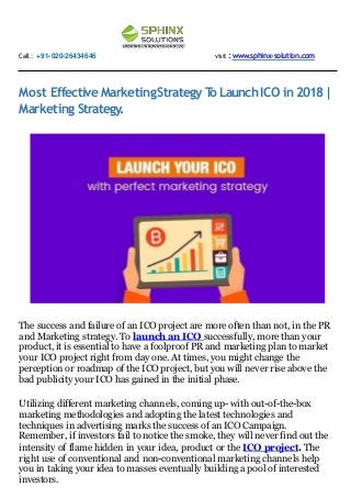 Call : +91-020-26434646 visit :www.sphinx-solution.com
Most Effective MarketingStrategy To LaunchICO in 2018|
Marketing Strategy.
The success and failure of an ICO project are more often than not, in the PR
and Marketing strategy. To launch an ICO successfully, more than your
product, it is essential to have a foolproof PR and marketing plan to market
your ICO project right from day one. At times, you might change the
perception or roadmap of the ICO project, but you will never rise above the
bad publicity your ICO has gained in the initial phase.
Utilizing different marketing channels, coming up- with out-of-the-box
marketing methodologies and adopting the latest technologies and
techniques in advertising marks the success of an ICO Campaign.
Remember, if investors fail to notice the smoke, they will never find out the
intensity of flame hidden in your idea, product or the ICO project. The
right use of conventional and non-conventional marketing channels help
you in taking your idea to masses eventually building a pool of interested
investors.
 